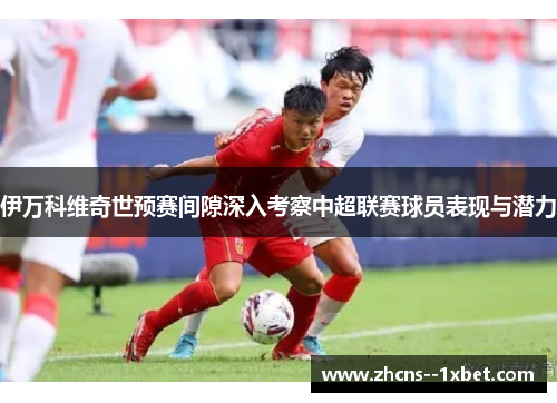 伊万科维奇世预赛间隙深入考察中超联赛球员表现与潜力