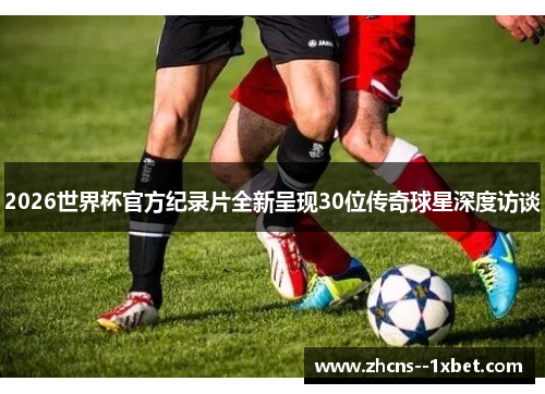 2026世界杯官方纪录片全新呈现30位传奇球星深度访谈