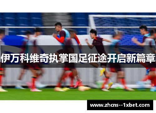 伊万科维奇执掌国足征途开启新篇章 伊万科维奇执掌国足征途开启新篇章