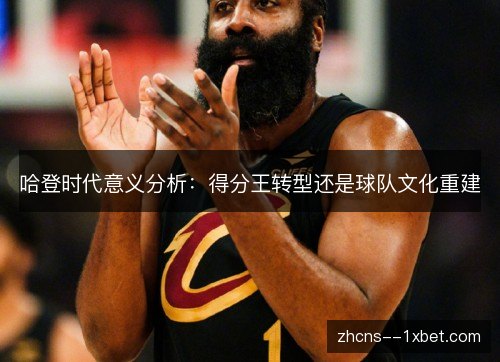 哈登时代意义分析:得分王转型还是球队文化重建 哈登时代意义分析:得分王转型还是球队文化重建