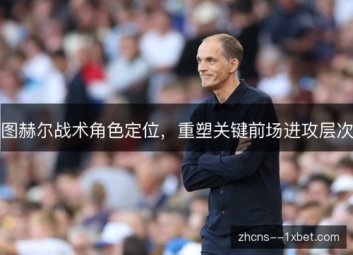 图赫尔战术角色定位,重塑关键前场进攻层次 图赫尔战术角色定位,重塑关键前场进攻层次